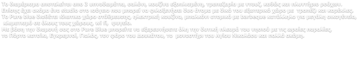 Το διαμέρισμα αποτελείται απο 3 υπνοδωμάτια, σαλόνι, κουζίνα εξοπλισμένη, τραπεζαρία με ντουζ, καθώς και πλυντήριο ρούχων. Επίσης έχει ακόμα ένα studio στο ισόγειο που μπορεί να φιλοξενήσει δυο άτομα με δικό του εξωτερικό χώρο με  τραπέζι και καρέκλες. Το Pure blue διαθέτει ιδιωτικο χώρο στάθμευσης, ηλεκτρική κουζίνα, μπαλκόνι ατομικό με barbeque κατάλληλο για μεγάλη οικογένεία,   κλιματισμό σε όλους τους χώρους, wi fi,  ψυγείο. Με βάση την διαμονή σας στο Pure Blue μπορείτε να εξερευνήσετε όλη την δυτική πλευρά του νησιού με τις ωραίες παραλίες,  το Πόρτο κατσίκι, Εγκρεμνοί, Γιαλός, τον φάρο του Δουκάτου, το  μοναστήρι του Αγίου Νικολάου και πολλά ακόμη.
