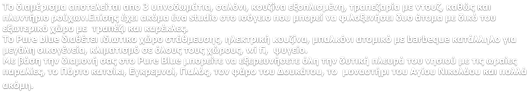 Το διαμέρισμα αποτελείται απο 3 υπνοδωμάτια, σαλόνι, κουζίνα εξοπλισμένη, τραπεζαρία με ντουζ, καθώς και πλυντήριο ρούχων.Επίσης έχει ακόμα ένα studio στο ισόγειο που μπορεί να φιλοξενήσει δυο άτομα με δικό του εξωτερικό χώρο με  τραπέζι και καρέκλες. Το Pure blue διαθέτει ιδιωτικο χώρο στάθμευσης, ηλεκτρική κουζίνα, μπαλκόνι ατομικό με barbeque κατάλληλο για μεγάλη οικογένεία, κλιματισμό σε όλους τους χώρους, wi fi,  ψυγείο. Με βάση την διαμονή σας στο Pure Blue μπορείτε να εξερευνήσετε όλη την δυτική πλευρά του νησιού με τις ωραίες παραλίες, το Πόρτο κατσίκι, Εγκρεμνοί, Γιαλός, τον φάρο του Δουκάτου, το  μοναστήρι του Αγίου Νικολάου και πολλά ακόμη.